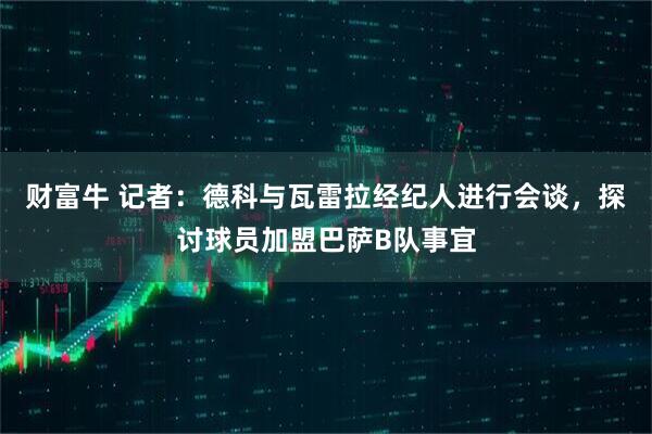 财富牛 记者：德科与瓦雷拉经纪人进行会谈，探讨球员加盟巴萨B队事宜