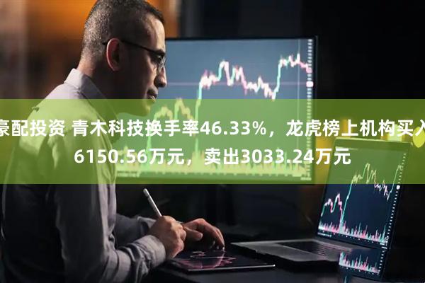 豪配投资 青木科技换手率46.33%，龙虎榜上机构买入6150.56万元，卖出3033.24万元