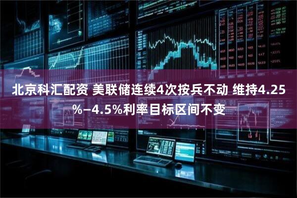 北京科汇配资 美联储连续4次按兵不动 维持4.25%—4.5%利率目标区间不变
