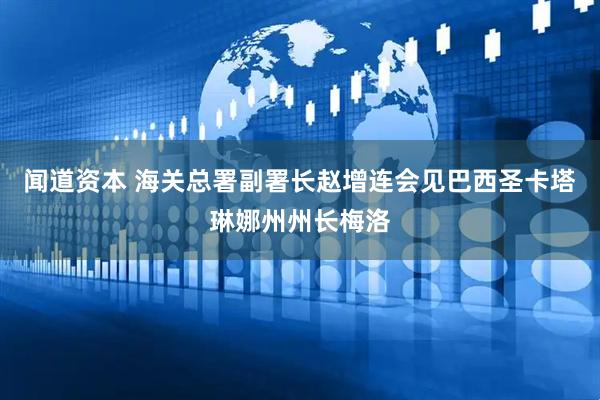 闻道资本 海关总署副署长赵增连会见巴西圣卡塔琳娜州州长梅洛