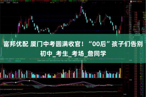 富邦优配 厦门中考圆满收官！“00后”孩子们告别初中_考生_考场_詹同学