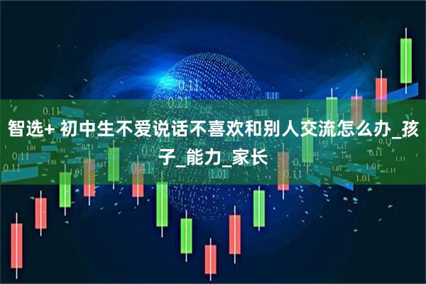 智选+ 初中生不爱说话不喜欢和别人交流怎么办_孩子_能力_家长