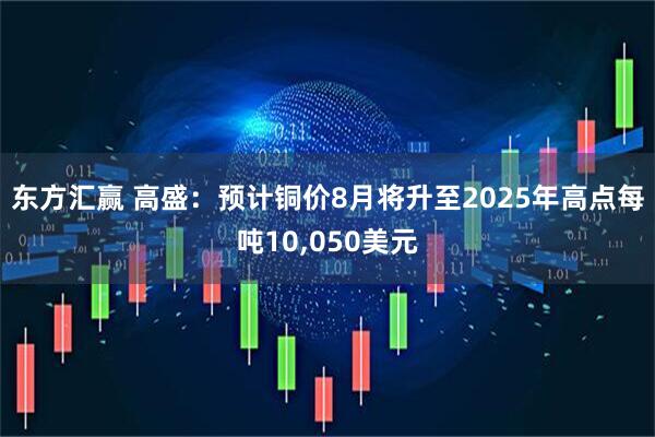 东方汇赢 高盛：预计铜价8月将升至2025年高点每吨10,050美元