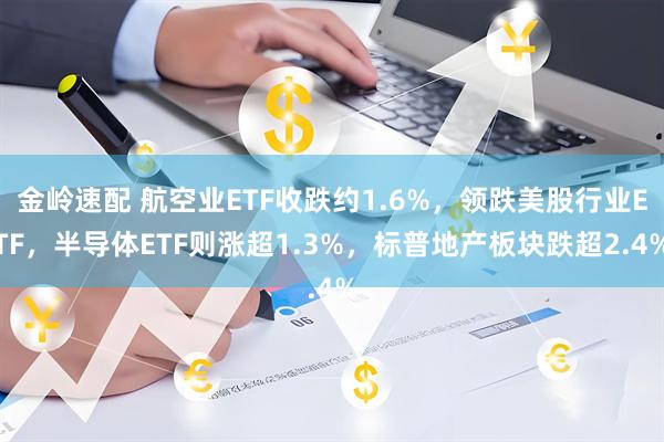 金岭速配 航空业ETF收跌约1.6%，领跌美股行业ETF，半导体ETF则涨超1.3%，标普地产板块跌超2.4%