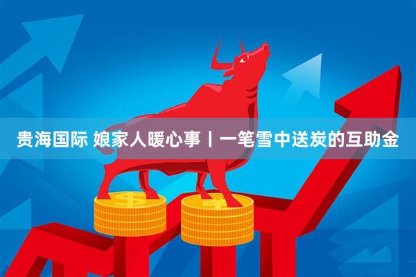 贵海国际 娘家人暖心事丨一笔雪中送炭的互助金