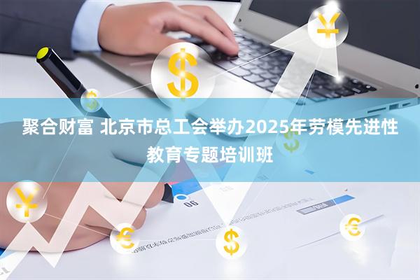 聚合财富 北京市总工会举办2025年劳模先进性教育专题培训班