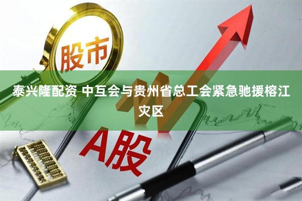 泰兴隆配资 中互会与贵州省总工会紧急驰援榕江灾区