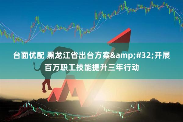 台面优配 黑龙江省出台方案&#32;开展百万职工技能提升三年行动