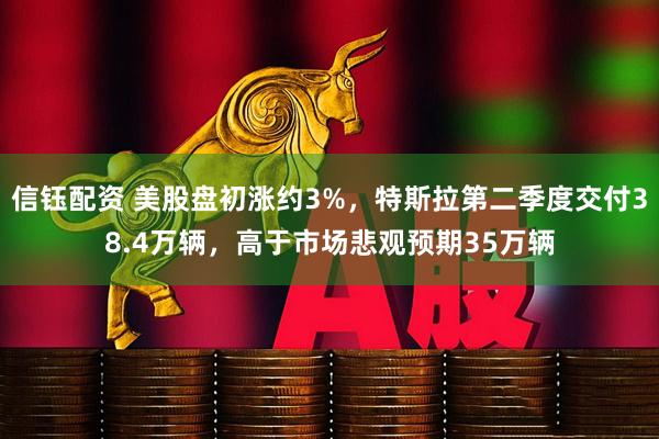 信钰配资 美股盘初涨约3%，特斯拉第二季度交付38.4万辆，高于市场悲观预期35万辆