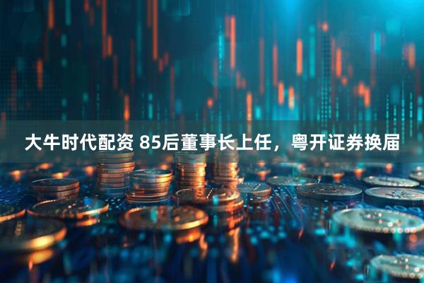 大牛时代配资 85后董事长上任，粤开证券换届