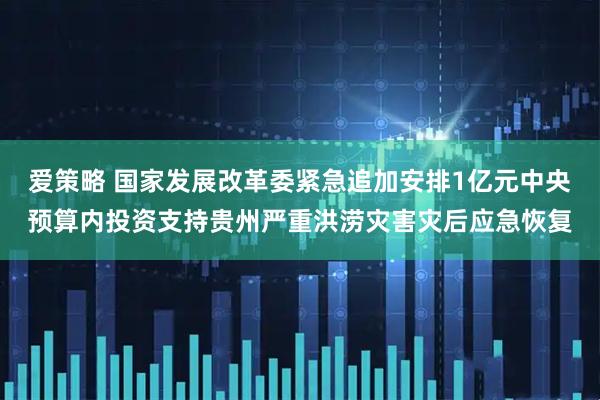 爱策略 国家发展改革委紧急追加安排1亿元中央预算内投资支持贵州严重洪涝灾害灾后应急恢复
