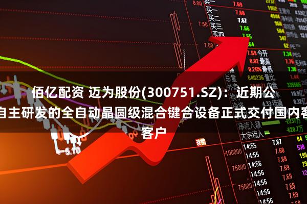 佰亿配资 迈为股份(300751.SZ)：近期公司自主研发的全自动晶圆级混合键合设备正式交付国内客户