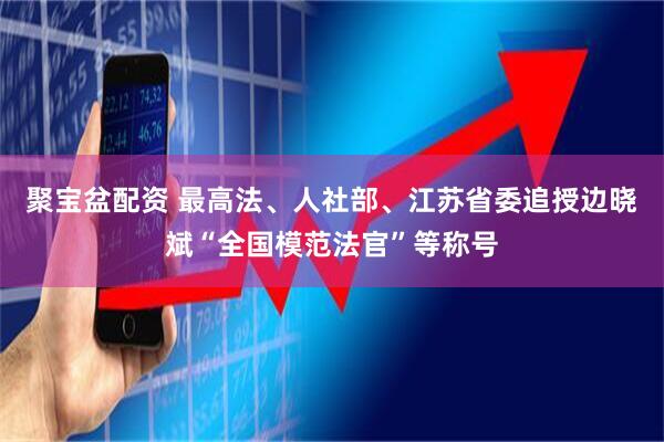 聚宝盆配资 最高法、人社部、江苏省委追授边晓斌“全国模范法官”等称号