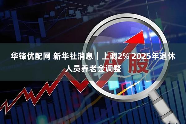 华锋优配网 新华社消息｜上调2% 2025年退休人员养老金调整