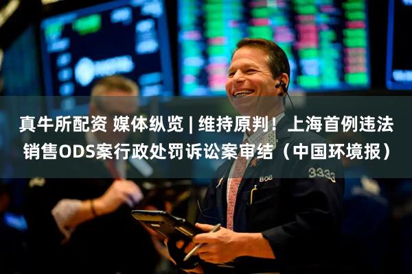 真牛所配资 媒体纵览 | 维持原判！上海首例违法销售ODS案行政处罚诉讼案审结（中国环境报）