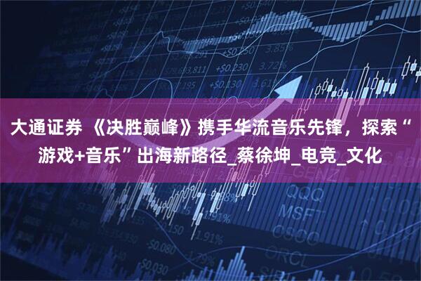 大通证券 《决胜巅峰》携手华流音乐先锋，探索“游戏+音乐”出海新路径_蔡徐坤_电竞_文化