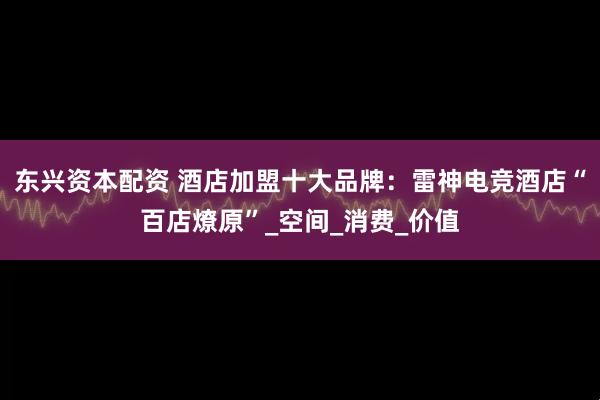 东兴资本配资 酒店加盟十大品牌：雷神电竞酒店“百店燎原”_空间_消费_价值