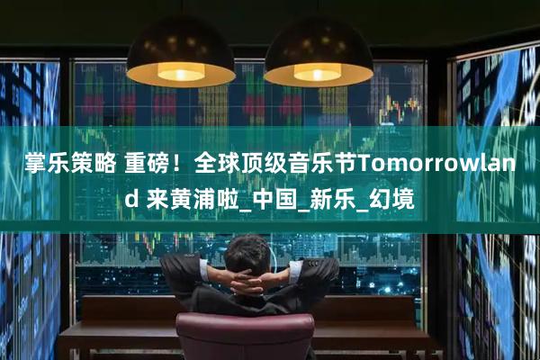 掌乐策略 重磅！全球顶级音乐节Tomorrowland 来黄浦啦_中国_新乐_幻境