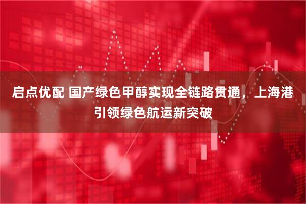 启点优配 国产绿色甲醇实现全链路贯通，上海港引领绿色航运新突破