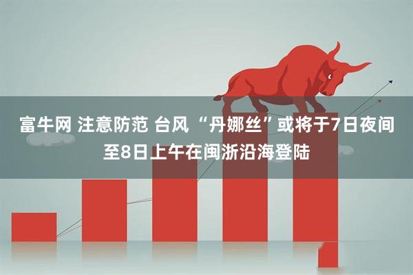 富牛网 注意防范 台风 “丹娜丝”或将于7日夜间至8日上午在闽浙沿海登陆