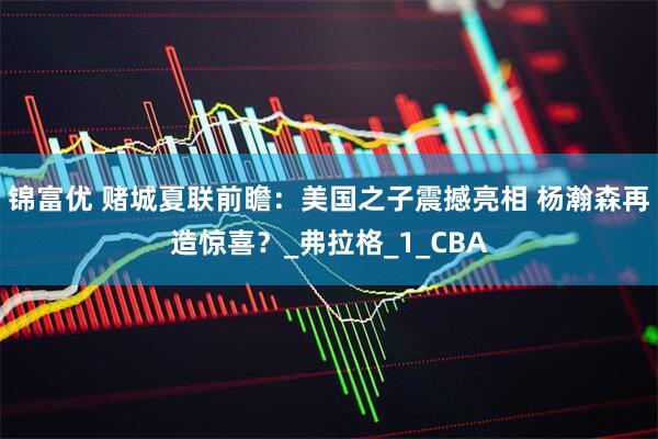 锦富优 赌城夏联前瞻：美国之子震撼亮相 杨瀚森再造惊喜？_弗拉格_1_CBA