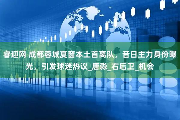 睿迎网 成都蓉城夏窗本土首离队，昔日主力身份曝光，引发球迷热议_唐淼_右后卫_机会