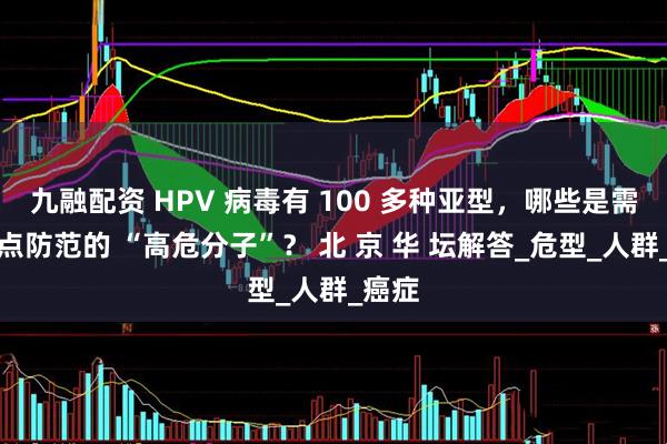 九融配资 HPV 病毒有 100 多种亚型，哪些是需要重点防范的 “高危分子”？ 北 京 华 坛解答_危型_人群_癌症