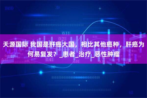 天源国际 我国是肝癌大国，相比其他癌种，肝癌为何易复发？_患者_治疗_恶性肿瘤