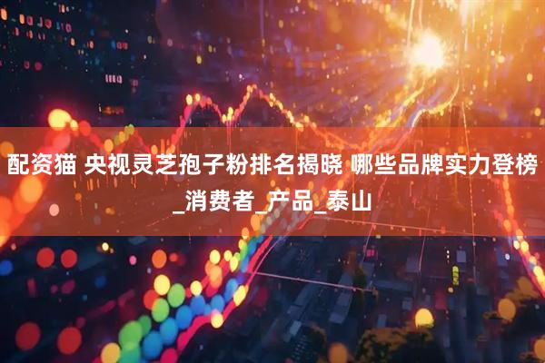 配资猫 央视灵芝孢子粉排名揭晓 哪些品牌实力登榜_消费者_产品_泰山