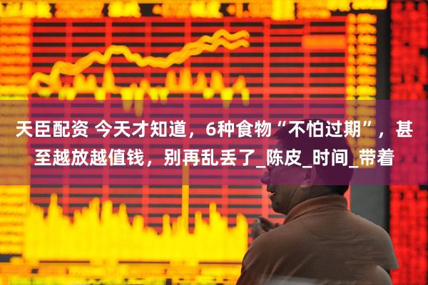 天臣配资 今天才知道，6种食物“不怕过期”，甚至越放越值钱，别再乱丢了_陈皮_时间_带着