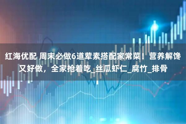 红海优配 周末必做6道荤素搭配家常菜！营养解馋又好做，全家抢着吃_丝瓜虾仁_腐竹_排骨