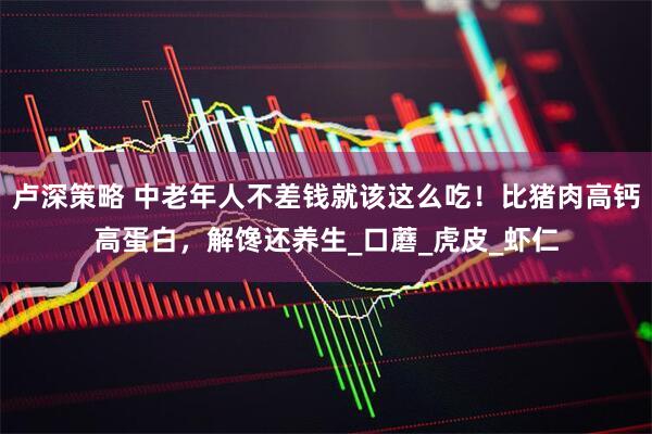 卢深策略 中老年人不差钱就该这么吃！比猪肉高钙高蛋白，解馋还养生_口蘑_虎皮_虾仁
