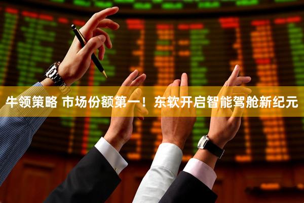 牛领策略 市场份额第一！东软开启智能驾舱新纪元