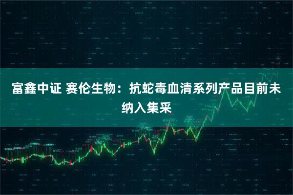 富鑫中证 赛伦生物：抗蛇毒血清系列产品目前未纳入集采
