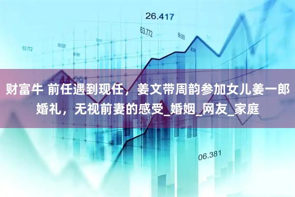 财富牛 前任遇到现任，姜文带周韵参加女儿姜一郎婚礼，无视前妻的感受_婚姻_网友_家庭