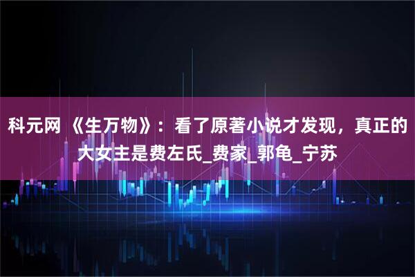 科元网 《生万物》：看了原著小说才发现，真正的大女主是费左氏_费家_郭龟_宁苏