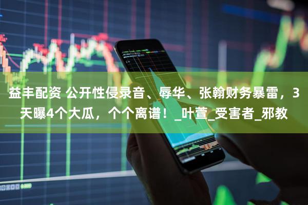 益丰配资 公开性侵录音、辱华、张翰财务暴雷，3天曝4个大瓜，个个离谱！_叶萱_受害者_邪教