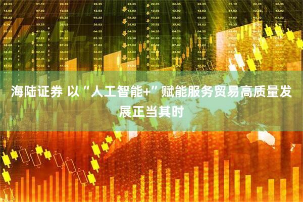 海陆证券 以“人工智能+”赋能服务贸易高质量发展正当其时