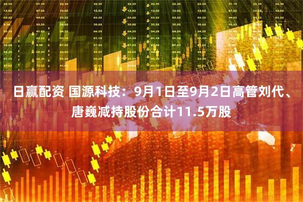 日赢配资 国源科技：9月1日至9月2日高管刘代、唐巍减持股份合计11.5万股