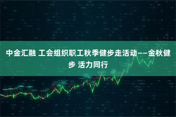中金汇融 工会组织职工秋季健步走活动——金秋健步 活力同行