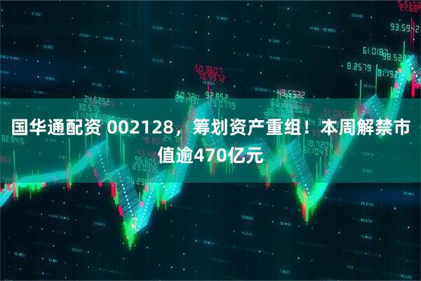 国华通配资 002128，筹划资产重组！本周解禁市值逾470亿元