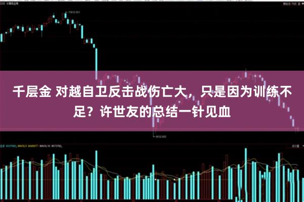 千层金 对越自卫反击战伤亡大，只是因为训练不足？许世友的总结一针见血