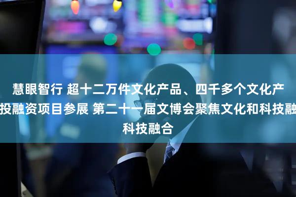 慧眼智行 超十二万件文化产品、四千多个文化产业投融资项目参展 第二十一届文博会聚焦文化和科技融合