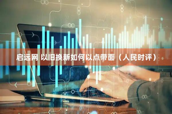 启远网 以旧换新如何以点带面（人民时评）