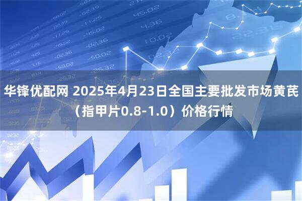 华锋优配网 2025年4月23日全国主要批发市场黄芪（指甲片0.8-1.0）价格行情