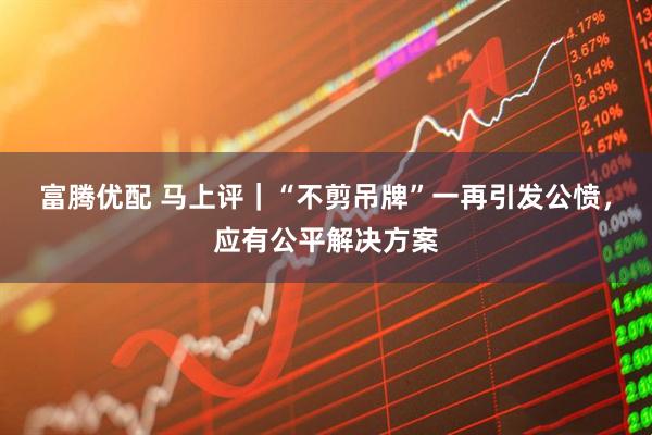 富腾优配 马上评｜“不剪吊牌”一再引发公愤，应有公平解决方案