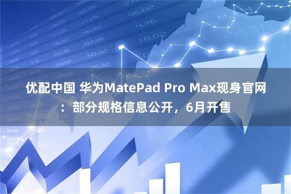优配中国 华为MatePad Pro Max现身官网：部分规格信息公开，6月开售