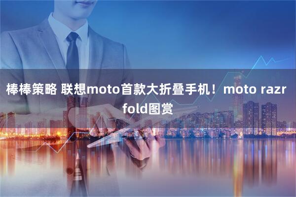 棒棒策略 联想moto首款大折叠手机！moto razr fold图赏