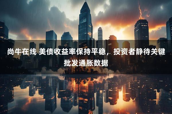 尚牛在线 美债收益率保持平稳，投资者静待关键批发通胀数据