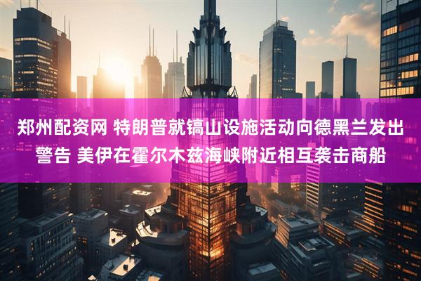 郑州配资网 特朗普就镐山设施活动向德黑兰发出警告 美伊在霍尔木兹海峡附近相互袭击商船